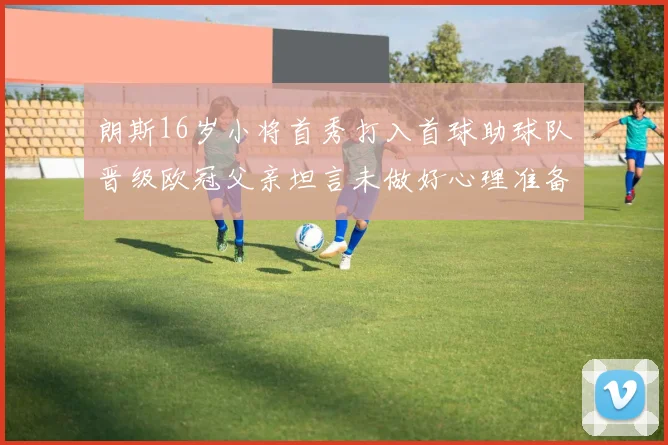 朗斯16岁小将首秀打入首球助球队晋级欧冠父亲坦言未做好心理准备