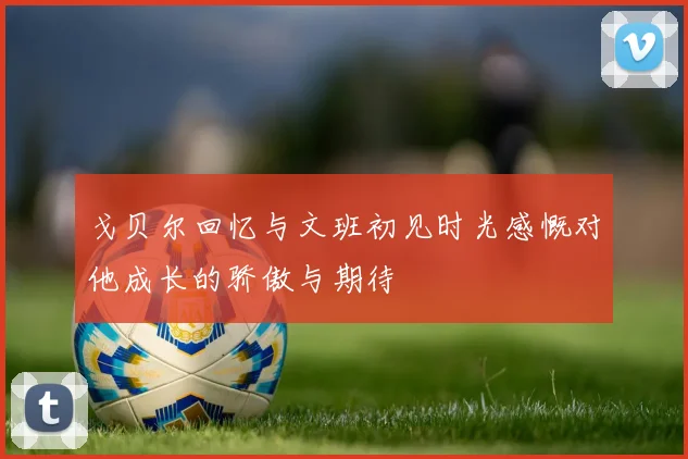 戈贝尔回忆与文班初见时光感慨对他成长的骄傲与期待
