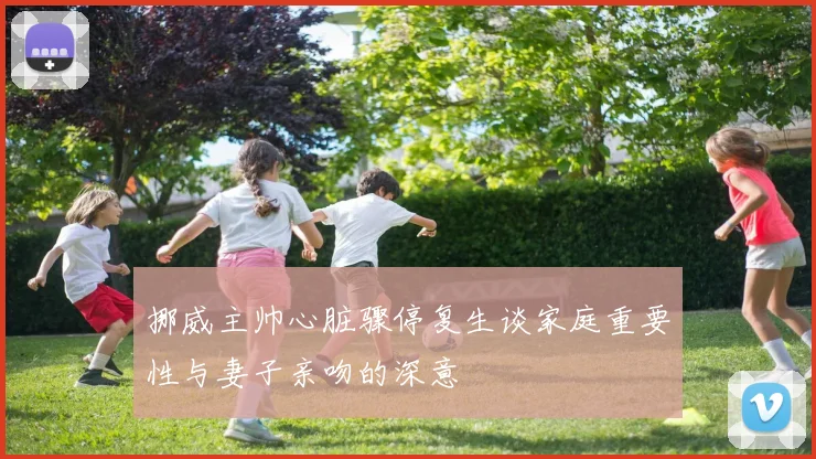 挪威主帅心脏骤停复生谈家庭重要性与妻子亲吻的深意