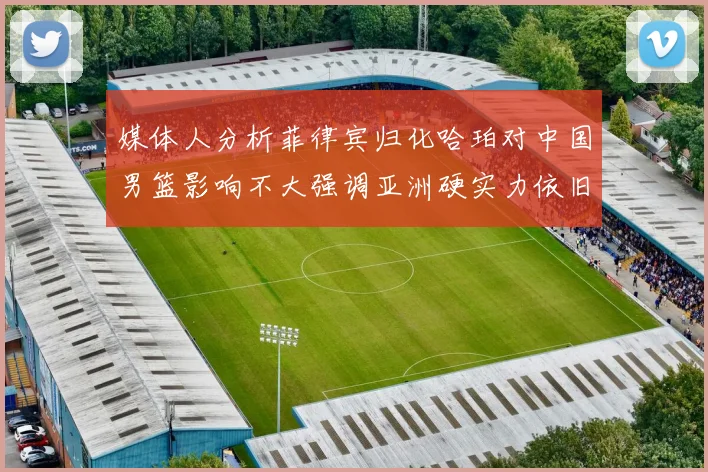 媒体人分析菲律宾归化哈珀对中国男篮影响不大强调亚洲硬实力依旧强劲