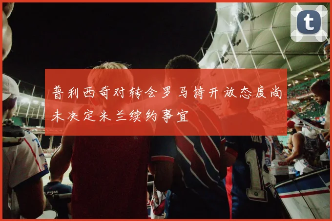 普利西奇对转会罗马持开放态度尚未决定米兰续约事宜