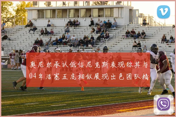 奥尼尔承认低估尼克斯表现称其与04年活塞五虎相似展现出色团队精神