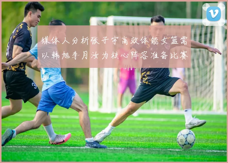 媒体人分析张子宇高效体能女篮需以韩旭李月汝为核心阵容准备比赛