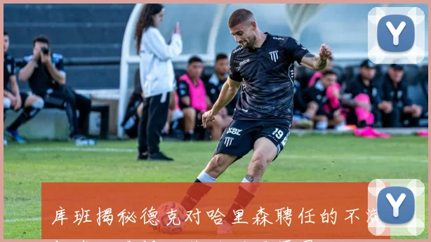 库班揭秘德克对哈里森聘任的不满与球队重视人脉的深层原因