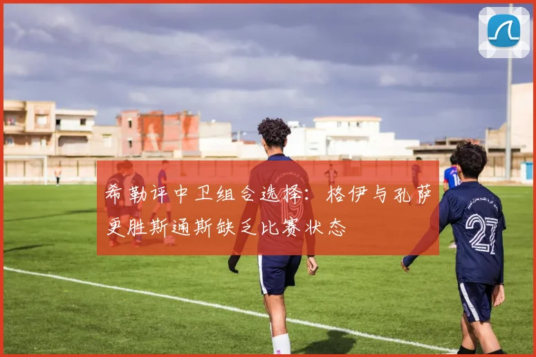 希勒评中卫组合选择：格伊与孔萨更胜斯通斯缺乏比赛状态