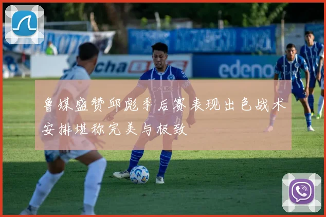 鲁媒盛赞邱彪季后赛表现出色战术安排堪称完美与极致