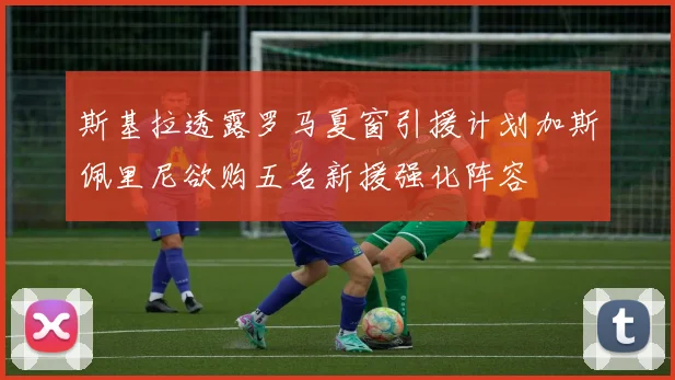 斯基拉透露罗马夏窗引援计划加斯佩里尼欲购五名新援强化阵容