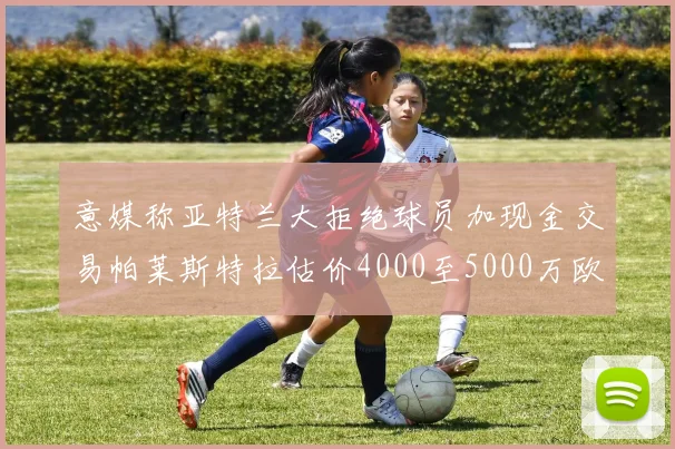 意媒称亚特兰大拒绝球员加现金交易帕莱斯特拉估价4000至5000万欧元