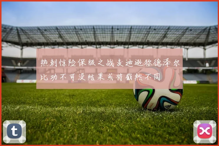 热刺惊险保级之战麦迪逊称德泽尔比功不可没结果或将截然不同