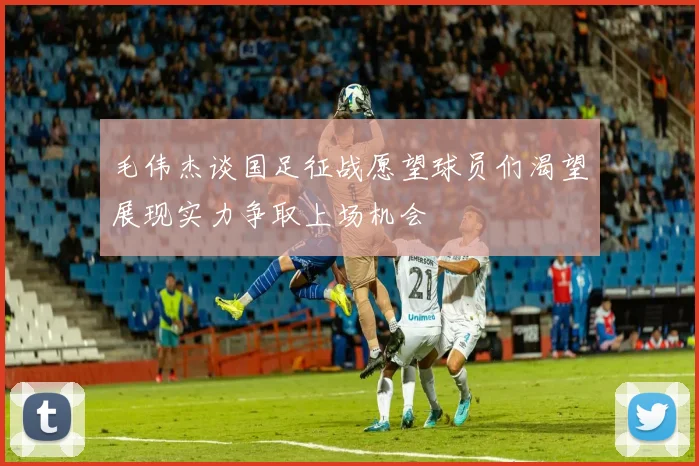毛伟杰谈国足征战愿望球员们渴望展现实力争取上场机会