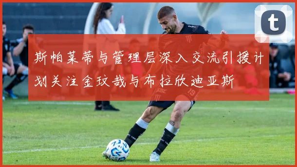 斯帕莱蒂与管理层深入交流引援计划关注金玟哉与布拉欣迪亚斯
